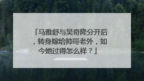 马雅舒与吴奇隆分开后,转身嫁给帅哥老外,如今她过得怎么样?