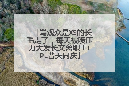 骂观众是XS的长毛走了，每天被喷压力大发长文离职！LPL普天同庆