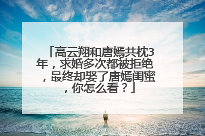 高云翔和唐嫣共枕3年,求婚多次都被拒绝,最终却娶了唐嫣闺蜜,你怎么看?
