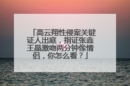 高云翔性侵案关键证人出庭，指证张鑫王晶激吻两分钟像情侣，你怎么看？