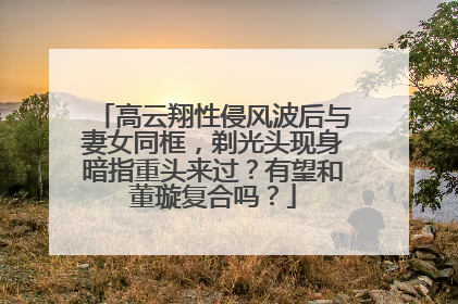 高云翔性侵风波后与妻女同框，剃光头现身暗指重头来过？有望和董璇复合吗？