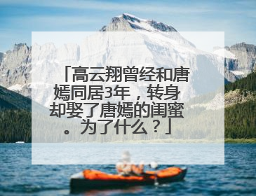高云翔曾经和唐嫣同居3年，转身却娶了唐嫣的闺蜜。为了什么？