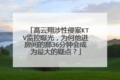 高云翔涉性侵案KTV监控曝光，为何他进房间的那36分钟会成为最大的疑点？
