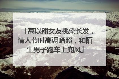 高以翔女友挑染长发,情人节时高调晒照,和陌生男子跑车上兜风