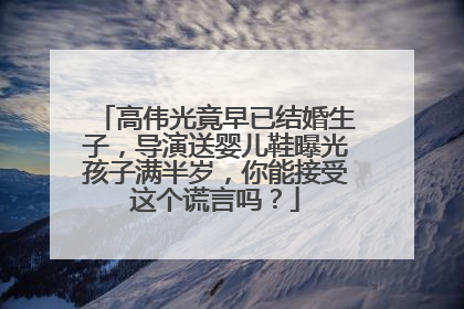 高伟光竟早已结婚生子，导演送婴儿鞋曝光孩子满半岁，你能接受这个谎言吗？