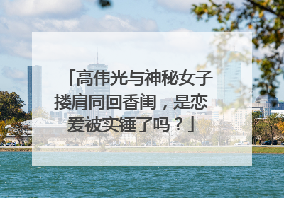高伟光与神秘女子搂肩同回香闺,是恋爱被实锤了吗?