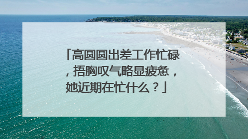 高圆圆出差工作忙碌,捂胸叹气略显疲惫,她近期在忙什么?