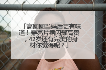 高圆圆当妈后更有味道！穿亮片裙闪耀高贵，42岁还有完美的身材你觉得呢？