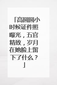 高圆圆小时候证件照曝光，五官精致，岁月在她脸上留下了什么？