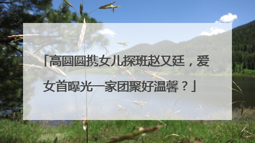 高圆圆携女儿探班赵又廷，爱女首曝光一家团聚好温馨？