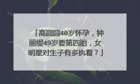 高圆圆40岁怀孕，钟丽缇49岁要第四胎，女明星对生子有多执着？