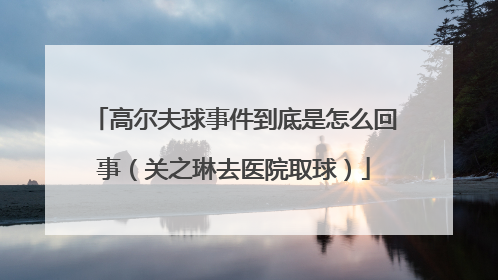 高尔夫球事件到底是怎么回事（关之琳去医院取球）