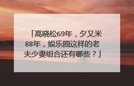 高晓松69年，夕又米88年，娱乐圈这样的老夫少妻组合还有哪些？