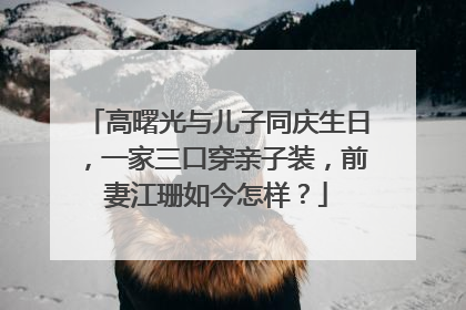 高曙光与儿子同庆生日，一家三口穿亲子装，前妻江珊如今怎样？