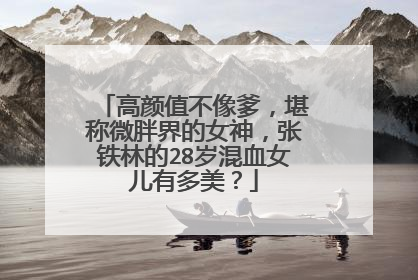 高颜值不像爹,堪称微胖界的女神,张铁林的28岁混血女儿有多美?