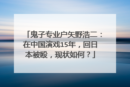 鬼子专业户矢野浩二：在中国演戏15年，回日本被殴，现状如何？