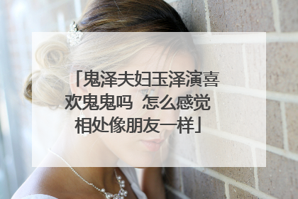 鬼泽夫妇玉泽演喜欢鬼鬼吗 怎么感觉相处像朋友一样