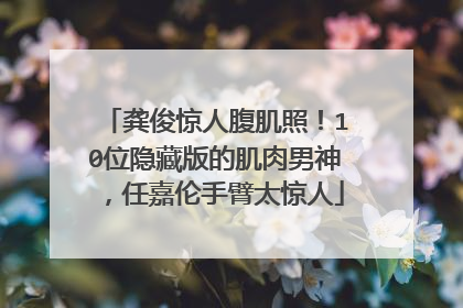 龚俊惊人腹肌照！10位隐藏版的肌肉男神，任嘉伦手臂太惊人