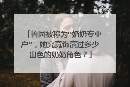 鲁园被称为“奶奶专业户”，她究竟饰演过多少出色的奶奶角色？