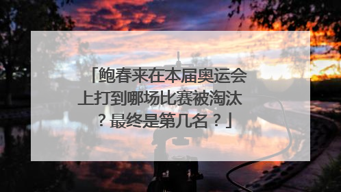 鲍春来在本届奥运会上打到哪场比赛被淘汰？最终是第几名？