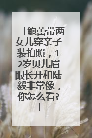 鲍蕾带两女儿穿亲子装拍照,12岁贝儿眉眼长开和陆毅非常像,你怎么看?