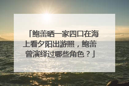 鲍蕾晒一家四口在海上看夕阳出游照,鲍蕾曾演绎过哪些角色?