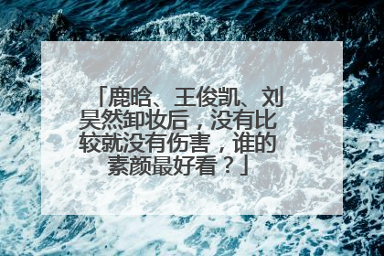鹿晗、王俊凯、刘昊然卸妆后,没有比较就没有伤害,谁的素颜最好看?