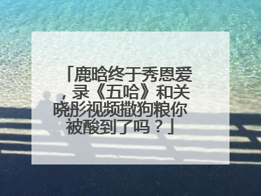 鹿晗终于秀恩爱,录《五哈》和关晓彤视频撒狗粮你被酸到了吗?