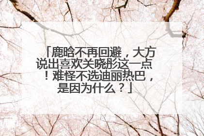 鹿晗不再回避，大方说出喜欢关晓彤这一点！难怪不选迪丽热巴，是因为什么？