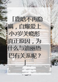 鹿晗不再隐瞒,自爆爱上小7岁关晓彤真正原因,为什么与迪丽热巴有关系呢?