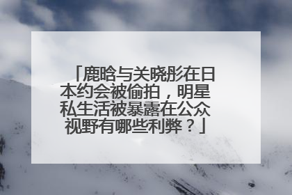 鹿晗与关晓彤在日本约会被偷拍，明星私生活被暴露在公众视野有哪些利弊？