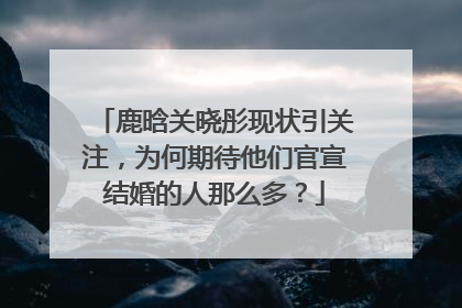 鹿晗关晓彤现状引关注，为何期待他们官宣结婚的人那么多？