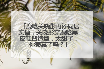 鹿晗关晓彤再添同居实锤，关晓彤穿鹿晗黑皮鞋凹造型，太甜了，你羡慕了吗？