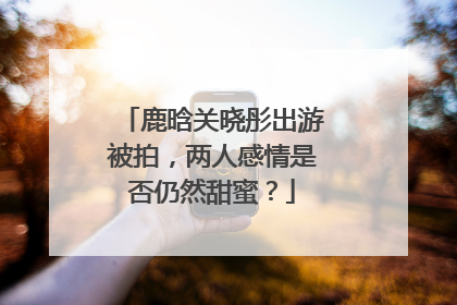 鹿晗关晓彤出游被拍，两人感情是否仍然甜蜜？