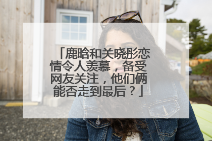 鹿晗和关晓彤恋情令人羡慕，备受网友关注，他们俩能否走到最后？