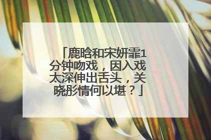 鹿晗和宋妍霏1分钟吻戏,因入戏太深伸出舌头,关晓彤情何以堪?