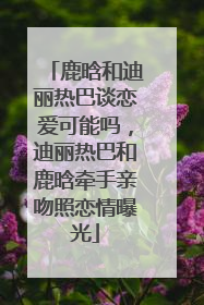 鹿晗和迪丽热巴谈恋爱可能吗，迪丽热巴和鹿晗牵手亲吻照恋情曝光