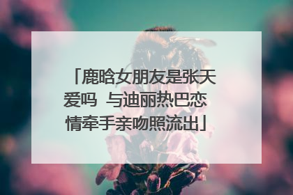 鹿晗女朋友是张天爱吗 与迪丽热巴恋情牵手亲吻照流出