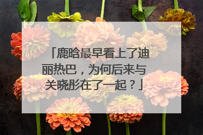 鹿晗最早看上了迪丽热巴，为何后来与关晓彤在了一起？