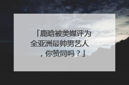 鹿晗被美媒评为全亚洲最帅男艺人，你赞同吗？