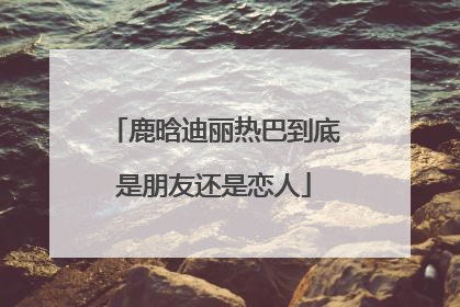 鹿晗迪丽热巴到底是朋友还是恋人