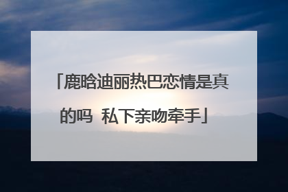 鹿晗迪丽热巴恋情是真的吗 私下亲吻牵手