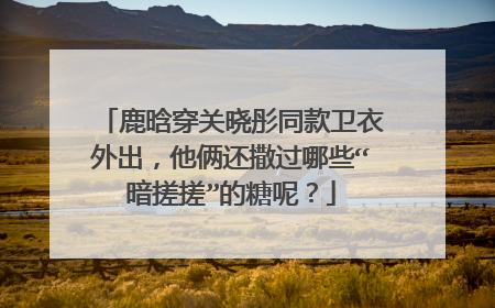 鹿晗穿关晓彤同款卫衣外出,他俩还撒过哪些“暗搓搓”的糖呢?