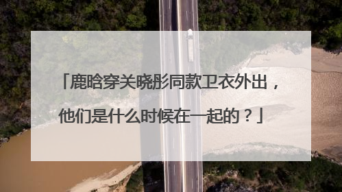鹿晗穿关晓彤同款卫衣外出，他们是什么时候在一起的？