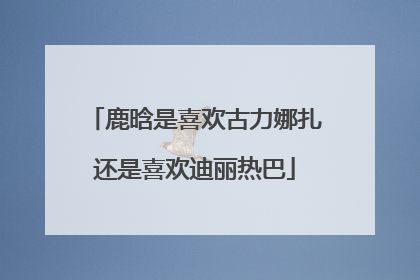 鹿晗是喜欢古力娜扎还是喜欢迪丽热巴