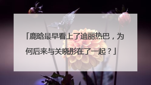 鹿晗最早看上了迪丽热巴，为何后来与关晓彤在了一起？