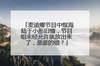 麦迪娜节目中爆海陆于小彤旧情，节目组未经允许就放出来了，是谁的错？