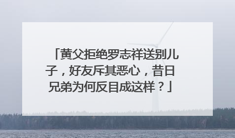 黄父拒绝罗志祥送别儿子，好友斥其恶心，昔日兄弟为何反目成这样？