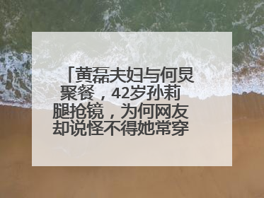 黄磊夫妇与何炅聚餐，42岁孙莉腿抢镜，为何网友却说怪不得她常穿长裤上节目？