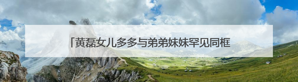 黄磊女儿多多与弟弟妹妹罕见同框,多多曾参加过哪些综艺节目?